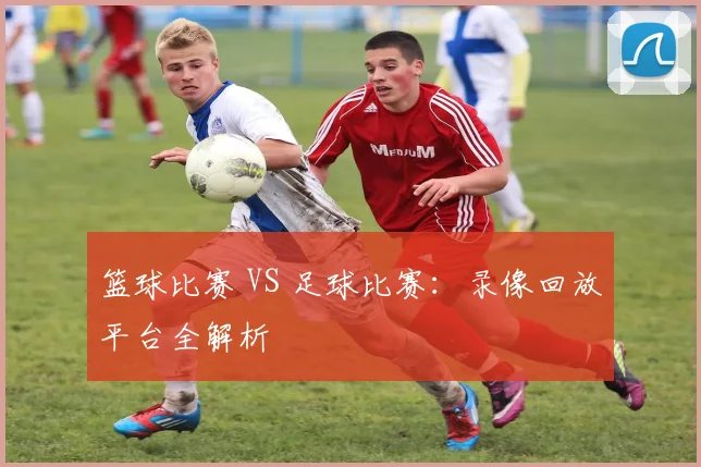 篮球比赛 VS 足球比赛：录像回放平台全解析