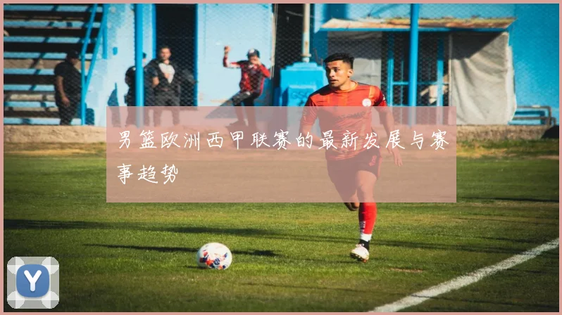 男篮欧洲西甲联赛的最新发展与赛事趋势