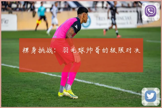 裸身挑战：羽毛球帅哥的极限对决