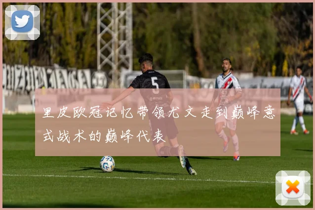 里皮欧冠记忆带领尤文走到巅峰意式战术的巅峰代表