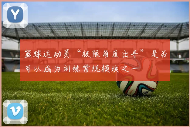 篮球运动员“极限角度出手”是否可以成为训练常规模块之一