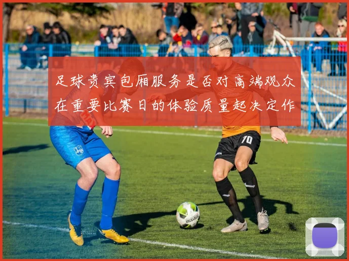足球贵宾包厢服务是否对高端观众在重要比赛日的体验质量起决定作用